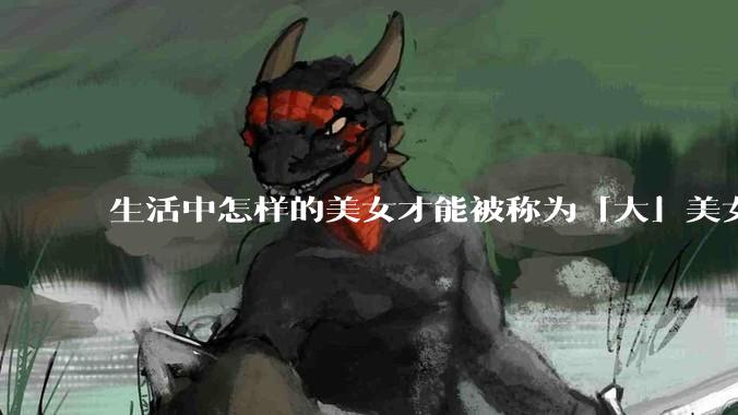 生活中怎样的美女才能被称为「大」美女？